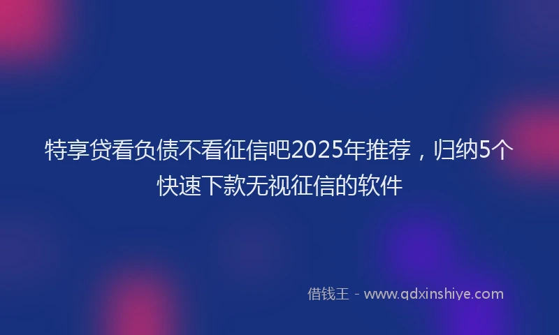 特享贷看负债不看征信吧2025年推荐，归纳5个快速下款无视征信的软件