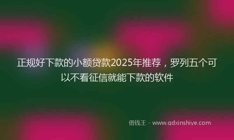 正规好下款的小额贷款2025年推荐，罗列五个可以不看征信就能下款的软件