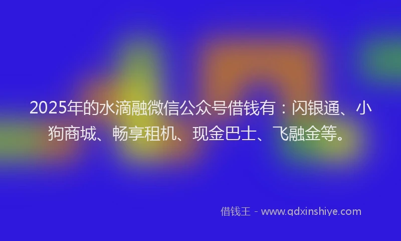 2025年的水滴融微信公众号借钱有：闪银通、小狗商城、畅享租机、现金巴士、飞融金等。