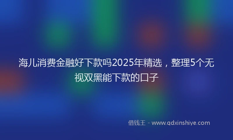 海儿消费金融好下款吗2025年精选，整理5个无视双黑能下款的口子