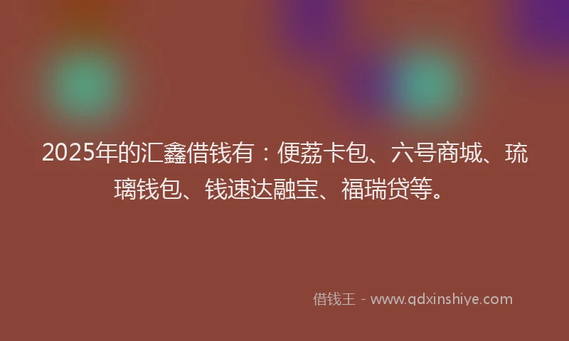 2025年的汇鑫借钱有：便荔卡包、六号商城、琉璃钱包、钱速达融宝、福瑞贷等。