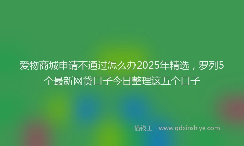 爱物商城申请不通过怎么办2025年精选，罗列5个最新网贷口子今日整理这五个口子