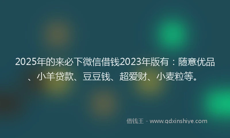 2025年的来必下微信借钱2023年版有：随意优品、小羊贷款、豆豆钱、超爱财、小麦粒等。