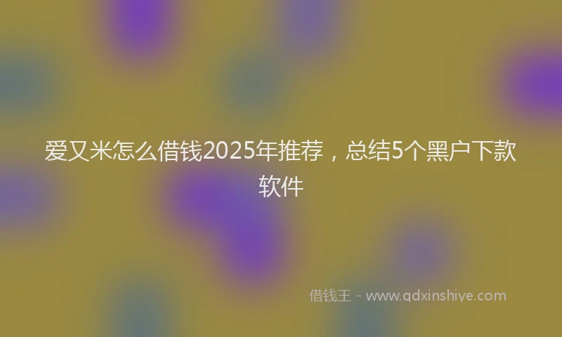 爱又米怎么借钱2025年推荐，总结5个黑户下款软件