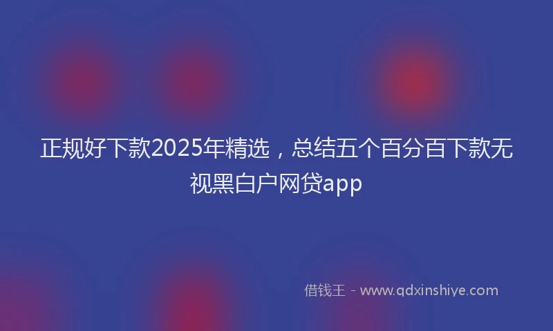 正规好下款2025年精选，总结五个百分百下款无视黑白户网贷app