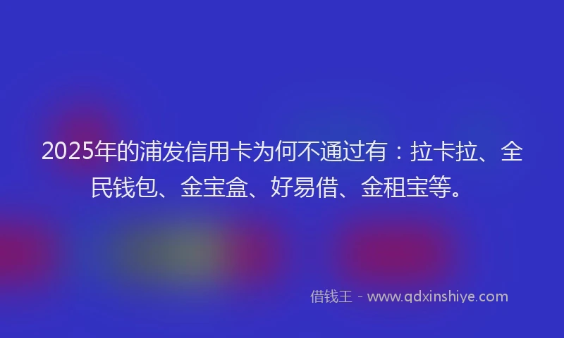 2025年的浦发信用卡为何不通过有：拉卡拉、全民钱包、金宝盒、好易借、金租宝等。