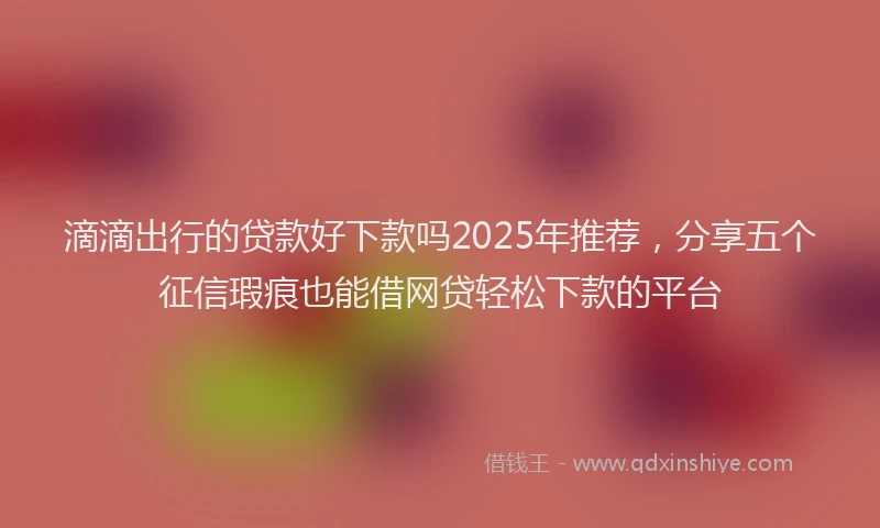滴滴出行的贷款好下款吗2025年推荐，分享五个征信瑕疵也能借网贷轻松下款的平台