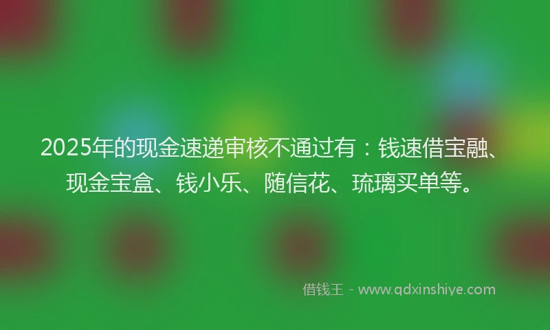 2025年的现金速递审核不通过有：钱速借宝融、现金宝盒、钱小乐、随信花、琉璃买单等。