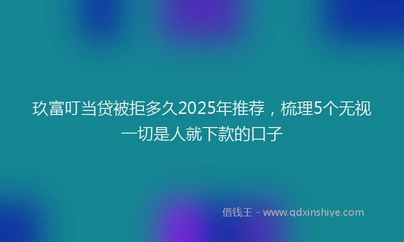 玖富叮当贷被拒多久2025年推荐，梳理5个无视一切是人就下款的口子