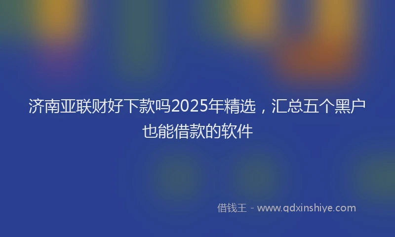 济南亚联财好下款吗2025年精选，汇总五个黑户也能借款的软件