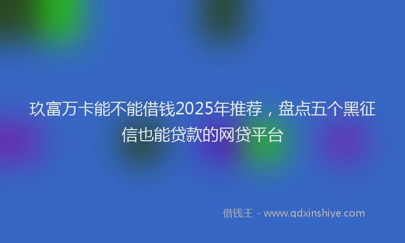 玖富万卡能不能借钱2025年推荐，盘点五个黑征信也能贷款的网贷平台
