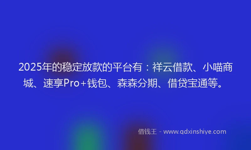 2025年的稳定放款的平台有：祥云借款、小喵商城、速享Pro+钱包、森森分期、借贷宝通等。