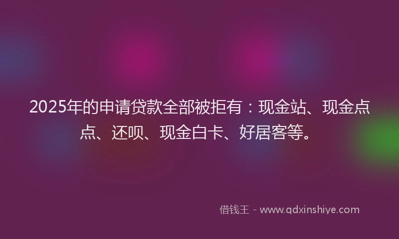2025年的申请贷款全部被拒有：现金站、现金点点、还呗、现金白卡、好居客等。