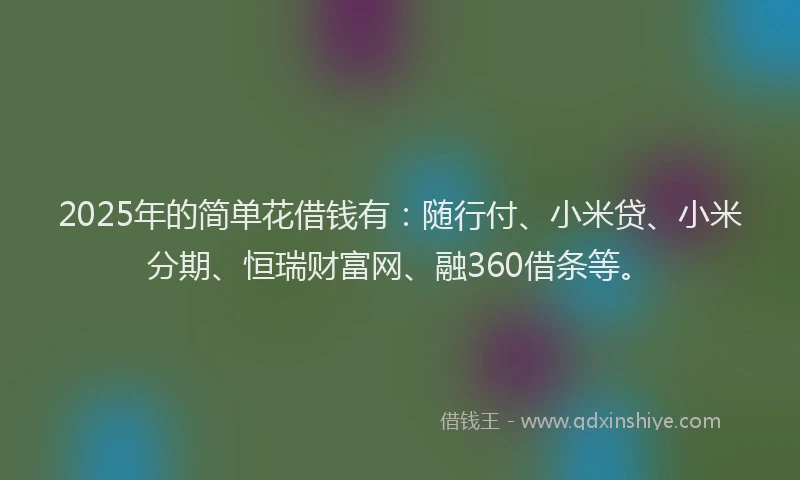 2025年的简单花借钱有：随行付、小米贷、小米分期、恒瑞财富网、融360借条等。