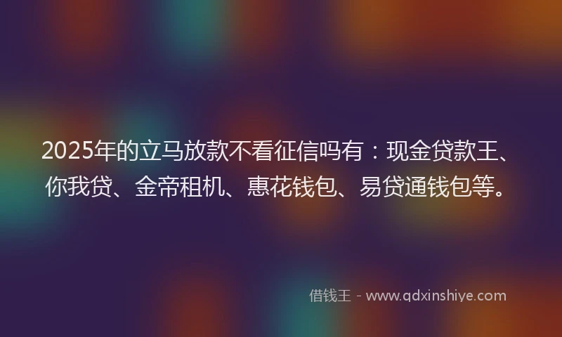2025年的立马放款不看征信吗有：现金贷款王、你我贷、金帝租机、惠花钱包、易贷通钱包等。