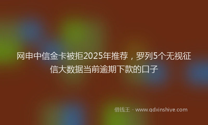 网申中信金卡被拒2025年推荐，罗列5个无视征信大数据当前逾期下款的口子