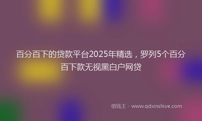 百分百下的贷款平台2025年精选，罗列5个百分百下款无视黑白户网贷