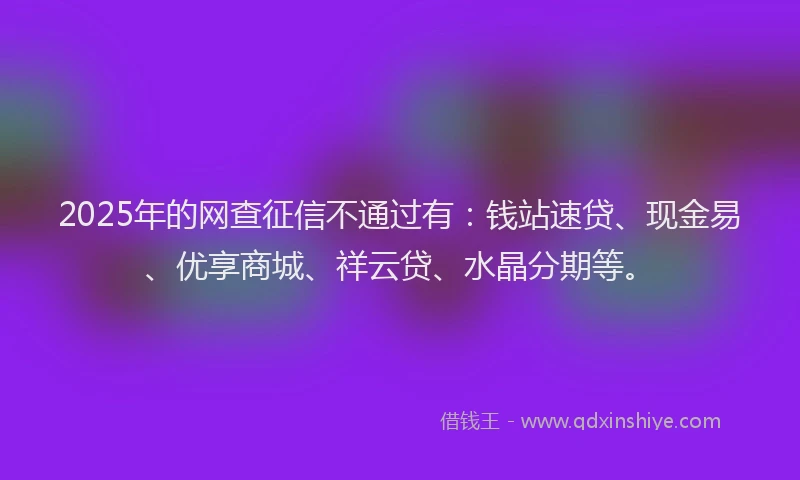 2025年的网查征信不通过有：钱站速贷、现金易、优享商城、祥云贷、水晶分期等。