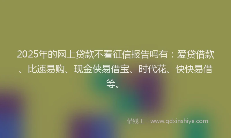 2025年的网上贷款不看征信报告吗有：爱贷借款、比速易购、现金侠易借宝、时代花、快快易借等。