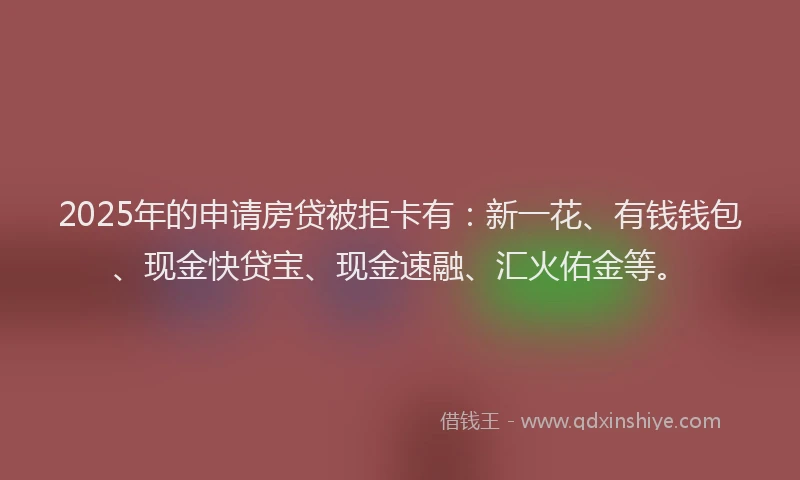 2025年的申请房贷被拒卡有：新一花、有钱钱包、现金快贷宝、现金速融、汇火佑金等。