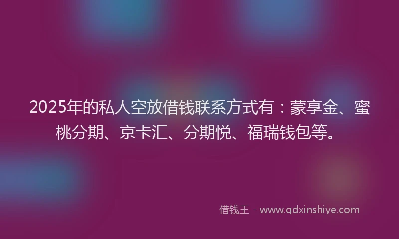 2025年的私人空放借钱联系方式有：蒙享金、蜜桃分期、京卡汇、分期悦、福瑞钱包等。