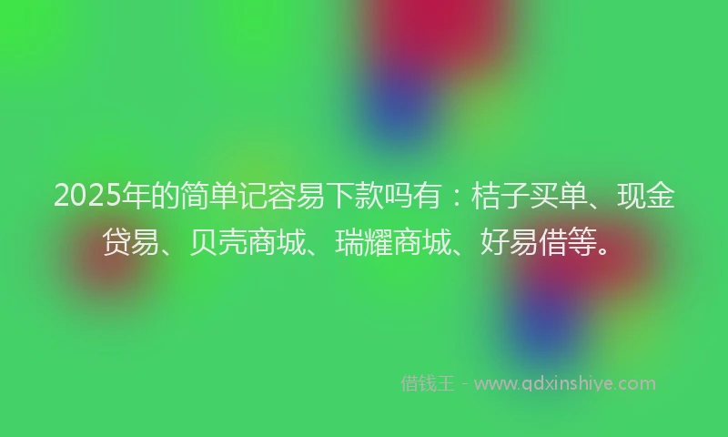 2025年的简单记容易下款吗有：桔子买单、现金贷易、贝壳商城、瑞耀商城、好易借等。