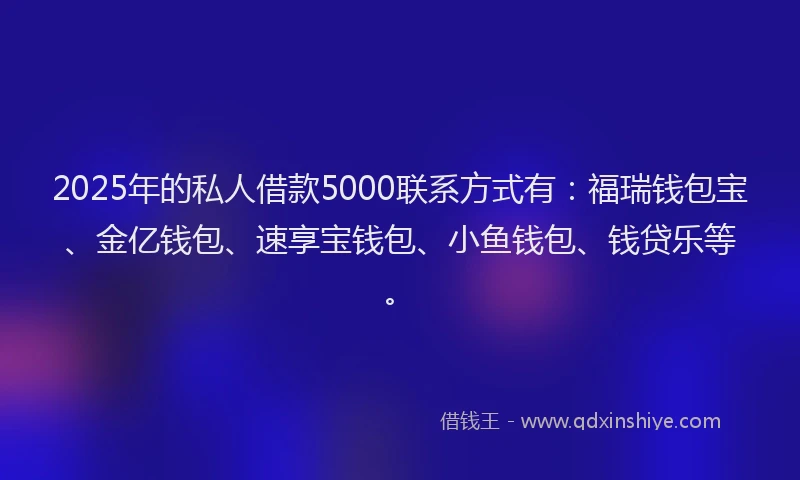 2025年的私人借款5000联系方式有：福瑞钱包宝、金亿钱包、速享宝钱包、小鱼钱包、钱贷乐等。