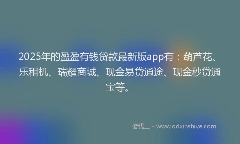 2025年的盈盈有钱贷款最新版app有：葫芦花、乐租机、瑞耀商城、现金易贷通途、现金秒贷通宝等。