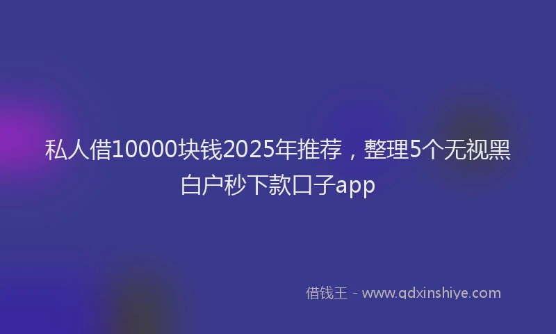 私人借10000块钱2025年推荐，整理5个无视黑白户秒下款口子app