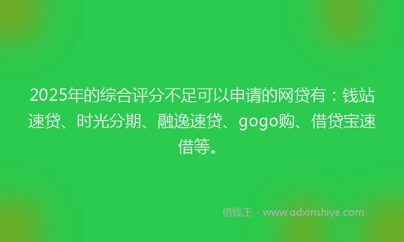 2025年的综合评分不足可以申请的网贷有：钱站速贷、时光分期、融逸速贷、gogo购、借贷宝速借等。