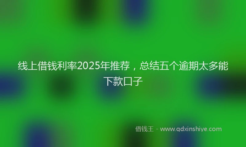 线上借钱利率2025年推荐，总结五个逾期太多能下款口子