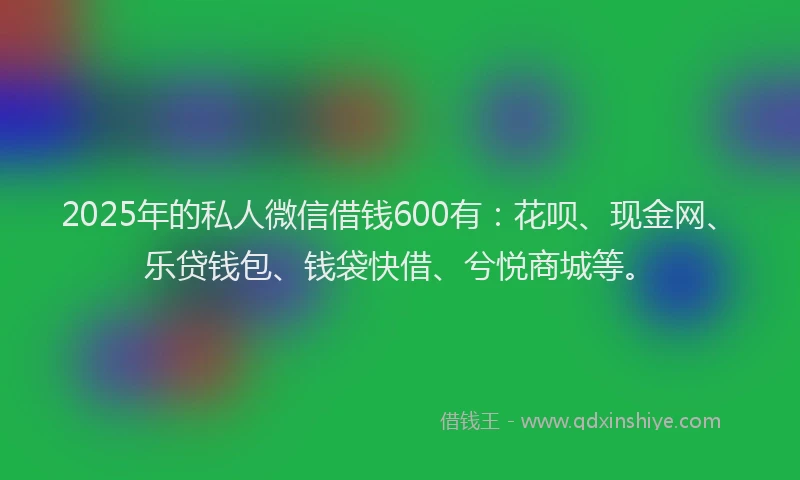 2025年的私人微信借钱600有：花呗、现金网、乐贷钱包、钱袋快借、兮悦商城等。