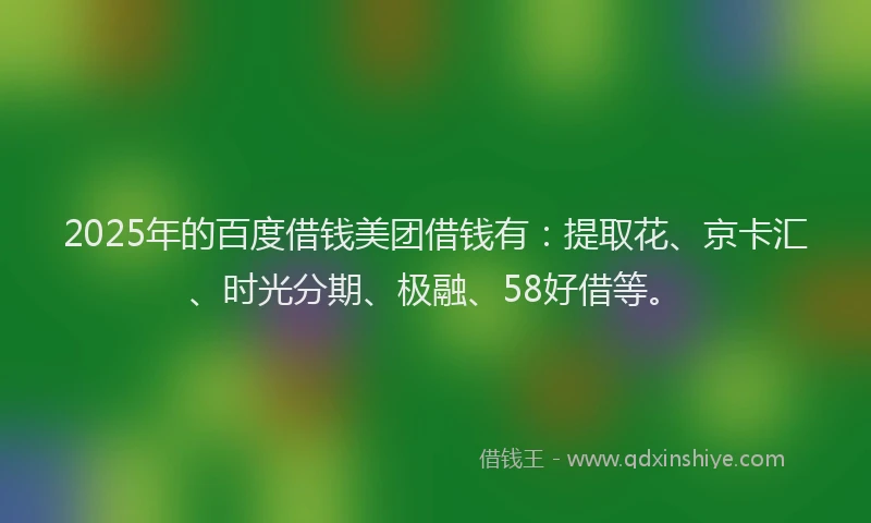 2025年的百度借钱美团借钱有：提取花、京卡汇、时光分期、极融、58好借等。