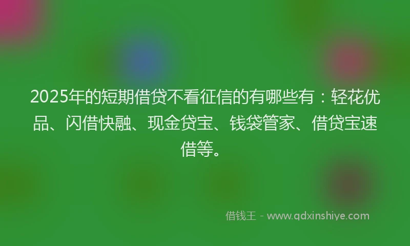 2025年的短期借贷不看征信的有哪些有：轻花优品、闪借快融、现金贷宝、钱袋管家、借贷宝速借等。