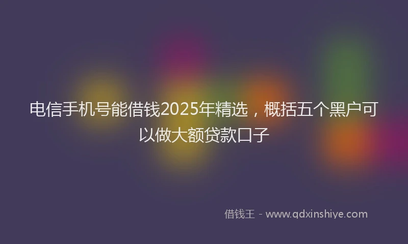电信手机号能借钱2025年精选，概括五个黑户可以做大额贷款口子
