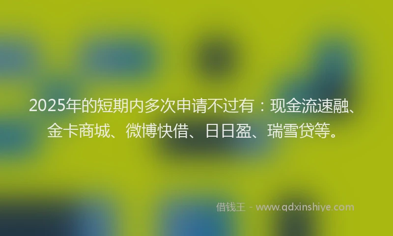 2025年的短期内多次申请不过有：现金流速融、金卡商城、微博快借、日日盈、瑞雪贷等。