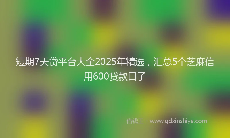 短期7天贷平台大全2025年精选，汇总5个芝麻信用600贷款口子