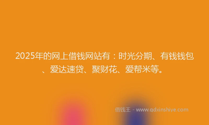 2025年的网上借钱网站有：时光分期、有钱钱包、爱达速贷、聚财花、爱帮米等。