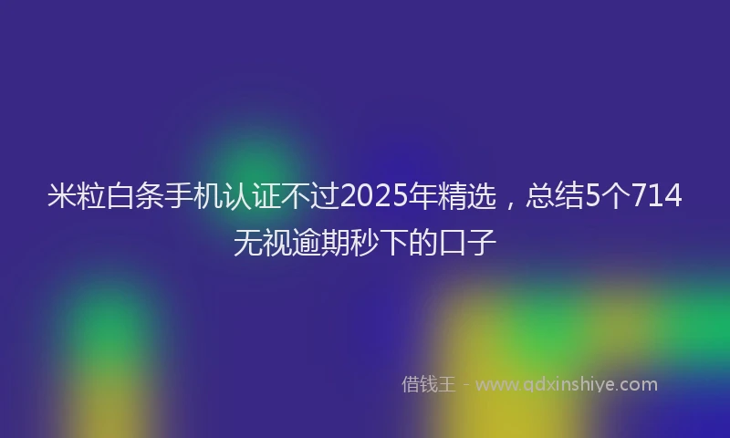 米粒白条手机认证不过2025年精选，总结5个714无视逾期秒下的口子