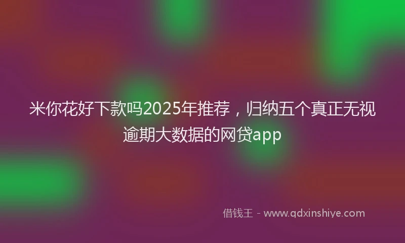 米你花好下款吗2025年推荐，归纳五个真正无视逾期大数据的网贷app