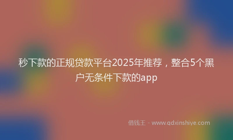 秒下款的正规贷款平台2025年推荐，整合5个黑户无条件下款的app