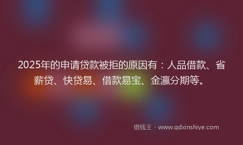 2025年的申请贷款被拒的原因有：人品借款、省薪贷、快贷易、借款易宝、金瀛分期等。