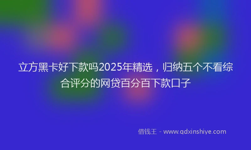 立方黑卡好下款吗2025年精选，归纳五个不看综合评分的网贷百分百下款口子