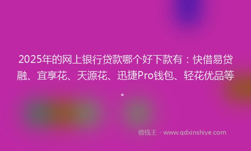 2025年的网上银行贷款哪个好下款有：快借易贷融、宜享花、天源花、迅捷Pro钱包、轻花优品等。