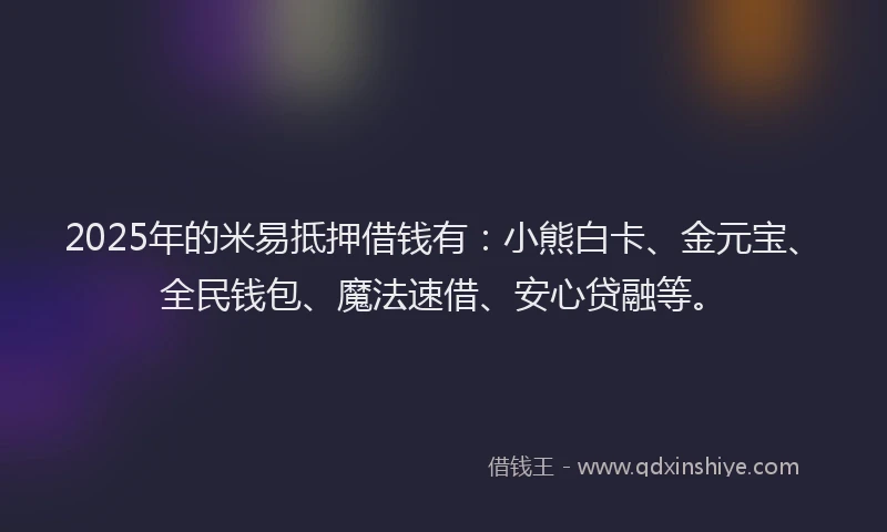 2025年的米易抵押借钱有：小熊白卡、金元宝、全民钱包、魔法速借、安心贷融等。