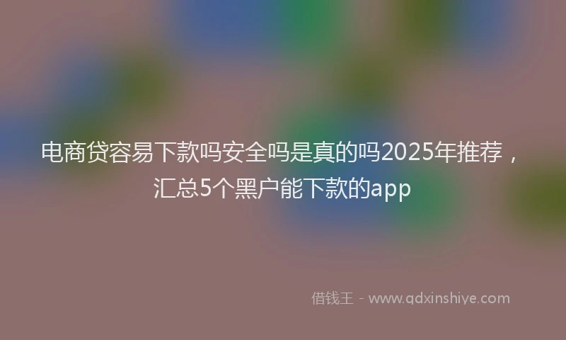 电商贷容易下款吗安全吗是真的吗2025年推荐，汇总5个黑户能下款的app