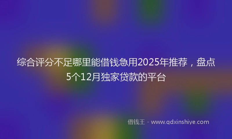 综合评分不足哪里能借钱急用2025年推荐，盘点5个12月独家贷款的平台