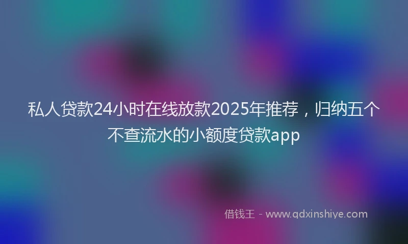 私人贷款24小时在线放款2025年推荐，归纳五个不查流水的小额度贷款app