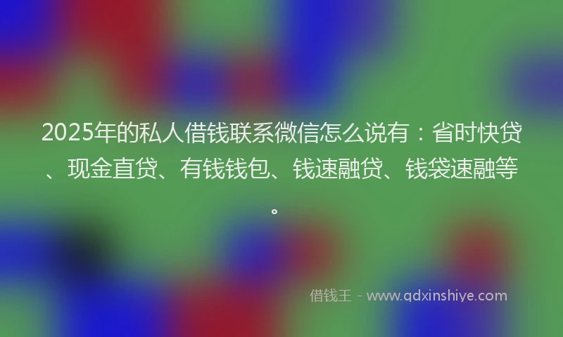 2025年的私人借钱联系微信怎么说有：省时快贷、现金直贷、有钱钱包、钱速融贷、钱袋速融等。
