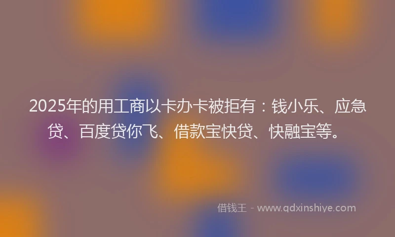 2025年的用工商以卡办卡被拒有：钱小乐、应急贷、百度贷你飞、借款宝快贷、快融宝等。